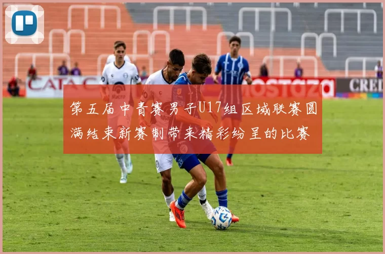 第五届中青赛男子U17组区域联赛圆满结束新赛制带来精彩纷呈的比赛体验